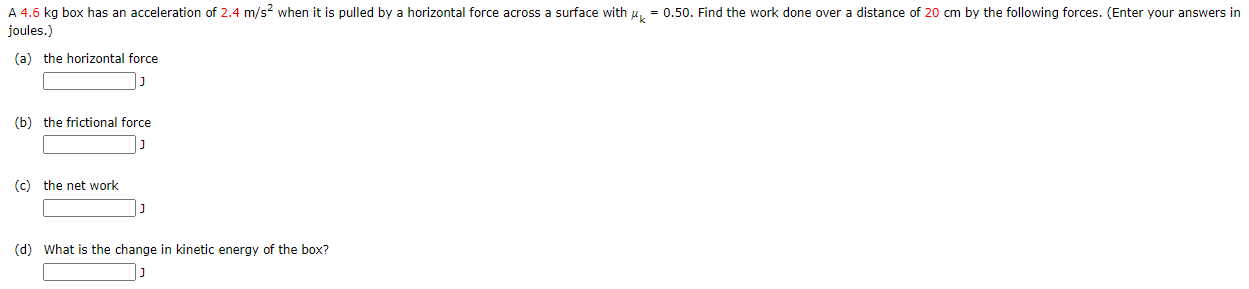 A 4.6 kg box has an acceleration of 2.4 m/s when it is pulled by a horizontal force across a surface with u = 0.50. Find the work done over a distance of 20 cm by the following forces. (Enter your answers in
joules.)
(a) the horizontal force
(b) the frictional force
(c) the net work
(d) What is the change in kinetic energy of the box?
