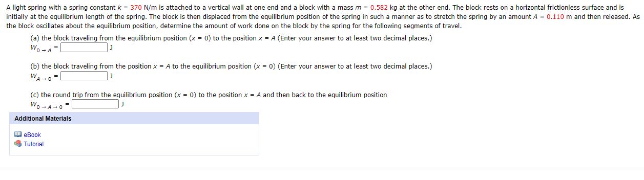 A light spring with a spring constant k = 370 N/m is attached to a vertical wall at one end and a block with a mass m = 0.582 kg at the other end. The block rests on a horizontal frictionless surface and is
initially at the equilibrium length of the spring. The block is then displaced from the equilibrium position of the spring in such a manner as to stretch the spring by an amount A = 0.110 m and then released. As
the block oscillates about the equilibrium position, determine the amount of work done on the block by the spring for the following segments of travel.
(a) the block traveling from the equilibrium position (x = 0) to the position x = A (Enter your answer to at least two decimal places.)
Wo-A
(b) the block traveling from the position x = A to the equilibrium position (x = 0) (Enter your answer to at least two decimal places.)
WA -o-
(c) the round trip from the equilibrium position (x = 0) to the position x = A and then back to the equilibrium position
Wo -A-0
Additional Materials
O eBook
Tutorial
