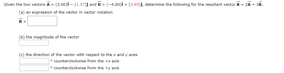 Given the two vectors A = (3.00)î - (1.57)j and B = (-4.00)î + (3.95)j, determine the following for the resultant vector R = 2A + 3B.
%3D
(a) an expression of the vector in vector notation
R =
(b) the magnitude of the vector
(c) the direction of the vector with respect to the x and y axes
° counterclockwise from the +x axis
° counterclockwise from the +y axis
