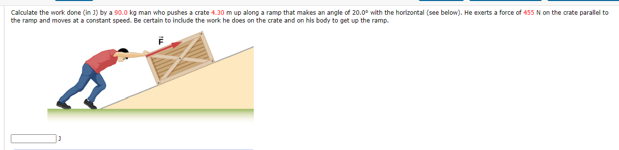 Calculate the work done (in J) by a 90.0 kg man who pushes a crate 4.30 m up along a ramp that makes an angle of 20.0° with the horizontal (see below). He exerts a force of 455 N on the crate parallel to
the ramp and moves at a constant speed. Be certain to include the work he does on the crate and on his body to get up the ramp.
