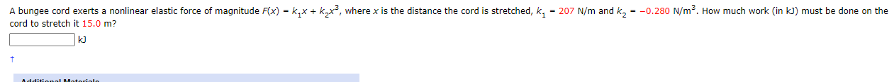 A bungee cord exerts a nonlinear elastic force of magnitude F(x) = k,x + k,x², where x is the distance the cord is stretched, k, = 207 N/m and k, = -0.280 N/m³. How much work (in kJ) must be done on the
cord to stretch it 15.0 m?
kJ
