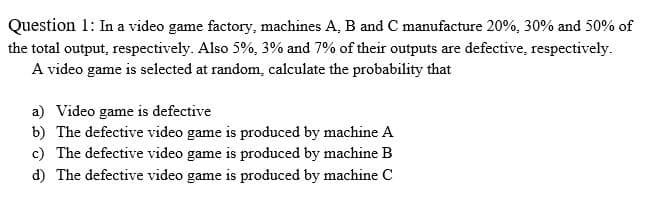 Question 1: In a video game factory, machines A, B and C manufacture 20%, 30% and 50% of
the total output, respectively. Also 5%, 3% and 7% of their outputs are defective, respectively.
A video game is selected at random, calculate the probability that
a) Video game is defective
b) The defective video game is produced by machine A
c) The defective video game is produced by machine B
d) The defective video game is produced by machine C
