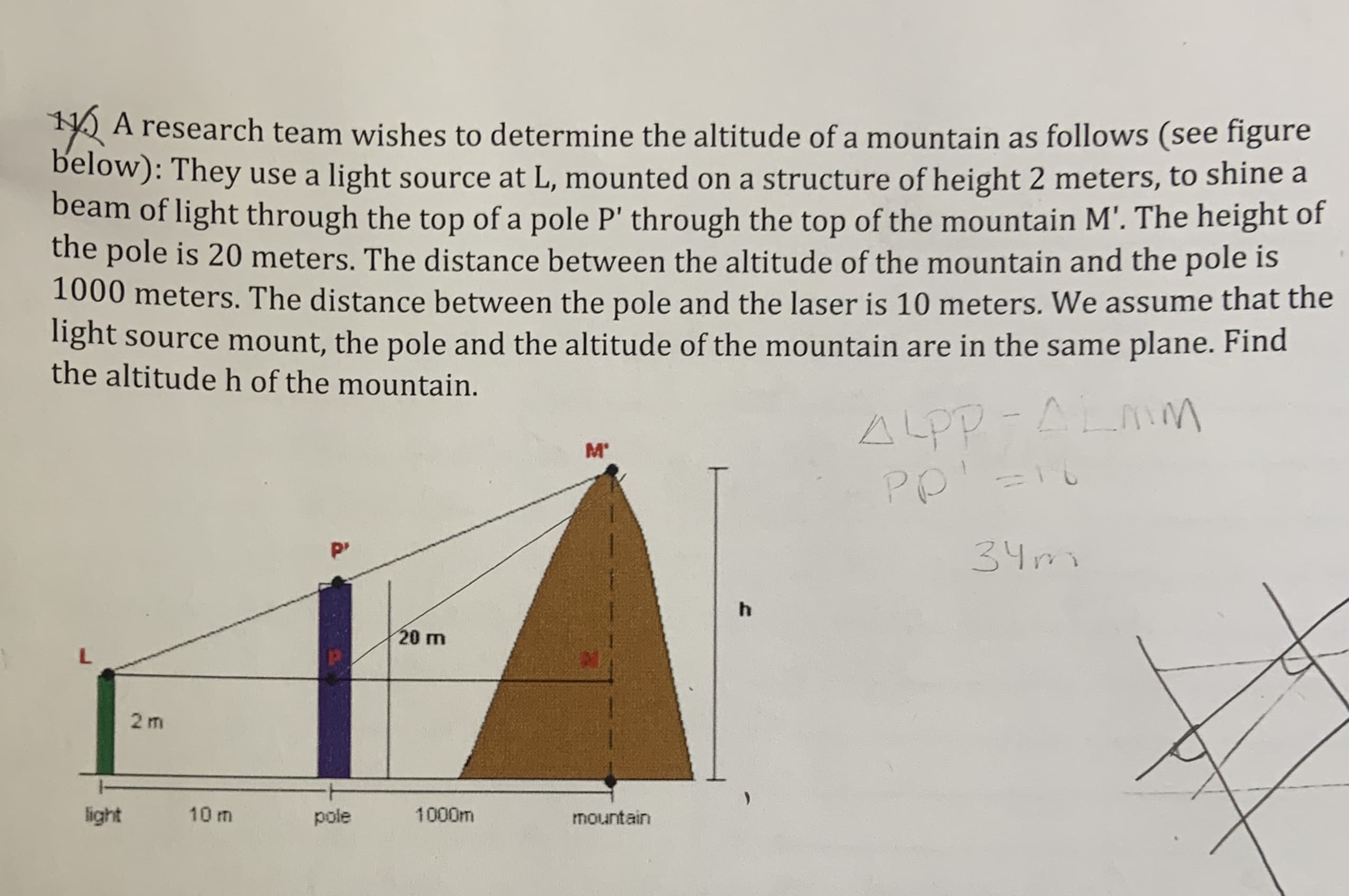 2 A research team wishes to determine the altitude of a mountain as follows (see figure
below): They use a light source at L, mounted on a structure of height 2 meters, to shine a
beam of light through the top of a pole P' through the top of the mountain M'. The height of
the pole is 20 meters. The distance between the altitude of the mountain and the pole is
1000 meters. The distance between the pole and the laser is 10 meters. We assume that the
light source mount, the pole and the altitude of the mountain are in the same plane. Find
the altitude h of the mountain.
ALPP-ALAM
M'
PP
P'
34mo
20 m
2 m
light
10 m
pole
1000m
mountain
