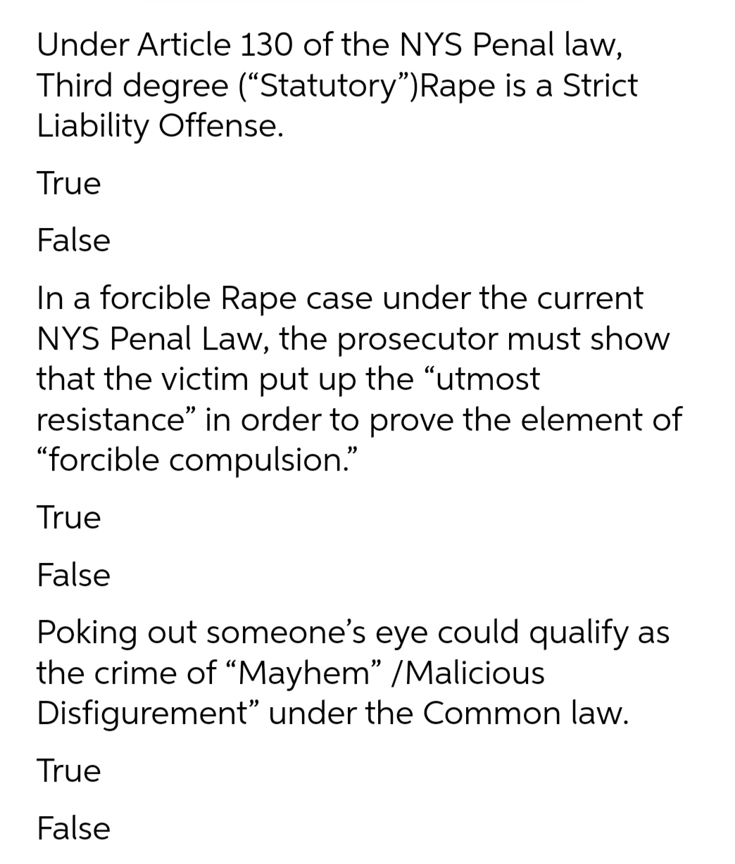 Under Article 130 of the NYS Penal law,
Third degree (“Statutory")Rape is a Strict
Liability Offense.
True
False
In a forcible Rape case under the current
NYS Penal Law, the prosecutor must show
that the victim put up the “utmost
resistance" in order to prove the element of
"forcible compulsion."
True
False
Poking out someone's eye could qualify as
the crime of "Mayhem" /Malicious
Disfigurement" under the Common law.
True
False
