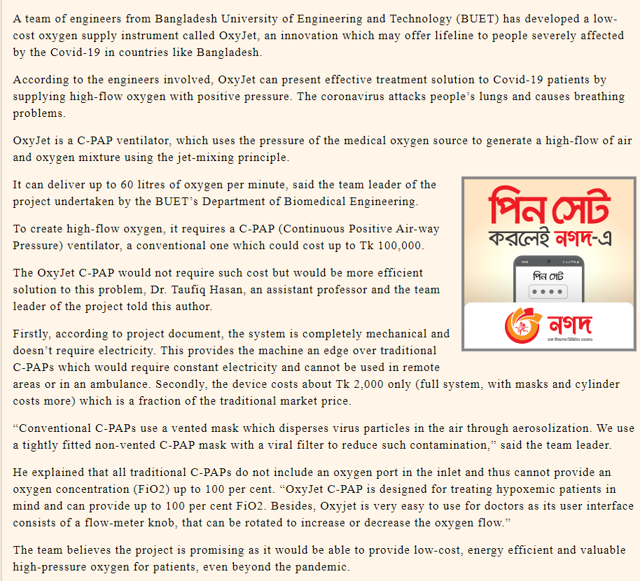 A team of engineers from Bangladesh University of Engineering and Technology (BUET) has developed a low-
cost oxygen supply instrument called OxyJet, an innovation which may offer lifeline to people severely affected
by the Covid-19 in countries like Bangladesh.
According to the engineers involved, OxyJet can present effective treatment solution to Covid-19 patients by
supplying high-flow oxygen with positive pressure. The coronavirus attacks people's lungs and causes breathing
problems.
OxyJet is a C-PAP ventilator, which uses the pressure of the medical oxygen source to generate a high-flow of air
and oxygen mixture using the jet-mixing principle.
It can deliver up to 60 litres of oxygen per minute, said the team leader of the
পিন সেট
project undertaken by the BUET's Department of Biomedical Engineering.
To create high-flow oxygen, it requires a C-PAP (Continuous Positive Air-way
Pressure) ventilator, a conventional one which could cost up to Tk 100,000.
করলেই নগদ-এ
The OxyJet C-PAP would not require such cost but would be more efficient
solution to this problem, Dr. Taufiq Hasan, an assistant professor and the team
leader of the project told this author.
পিন সেট
Firstly, according to project document, the system is completely mechanical and
doesn't require electricity. This provides the machine an edge over traditional
C-PAPS which would require constant electricity and cannot be used in remote
areas or in an ambulance. Secondly, the device costs about Tk 2,000 only (full system, with masks and cylinder
costs more) which is a fraction of the traditional market price.
"Conventional C-PAPS use a vented mask which disperses virus particles in the air through aerosolization. We use
a tightly fitted non-vented C-PAP mask with a viral filter to reduce such contamination," said the team leader.
He explained that all traditional C-PAPS do not include an oxygen port in the inlet and thus cannot provide an
oxygen concentration (FiO2) up to 100 per cent. "OxyJet C-PAP is designed for treating hypoxemic patients in
mind and can provide up to 100 per cent FiO2. Besides, Oxyjet is very easy to use for doctors as its user interface
consists of a flow-meter knob, that can be rotated to increase or decrease the oxygen flow."
The team believes the project is promising as it would be able to provide low-cost, energy efficient and valuable
high-pressure oxygen for patients, even beyond the pandemic.
