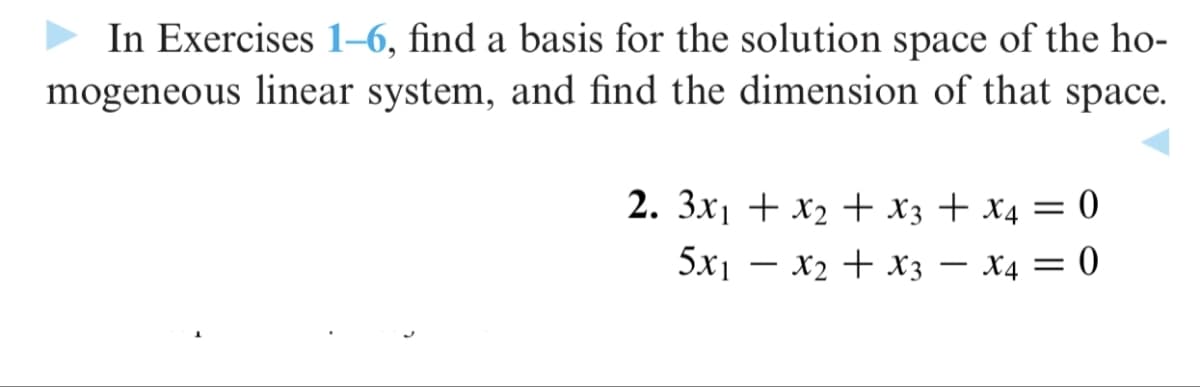 In Exercises 1–6, find a basis for the solution space of the ho-
mogeneous linear system, and find the dimension of that space.
2. 3x1 + x2 + x3 + x4 = 0
5x1 – x2 + x3 – x4 = 0
