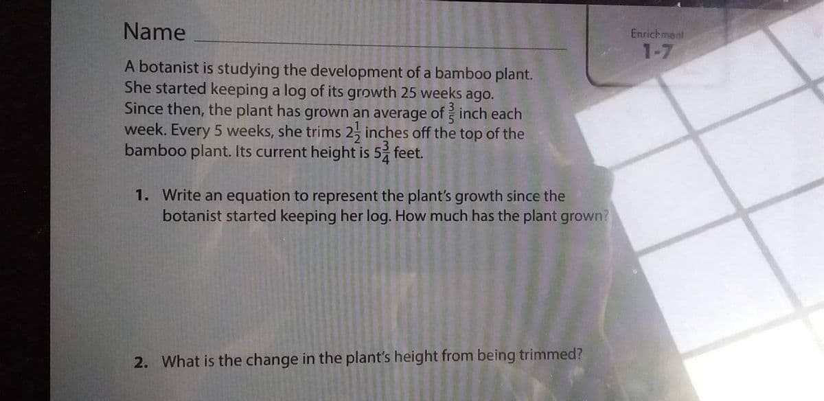 Name
Enrichment
1-7
A botanist is studying the development of a bamboo plant.
She started keeping a log of its growth 25 weeks ago.
Since then, the plant has grown an average of inch each
week. Every 5 weeks, she trims 2, inches off the top of the
bamboo plant. Its current height is 5 feet.
1. Write an equation to represent the plant's growth since the
botanist started keeping her log. How much has the plant grown?
2. What is the change in the plant's height from being trimmed?
