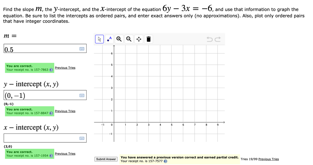 Find the slope m, the y-intercept, and the X-intercept of the equation 6y – 3x =
equation. Be sure to list the intercepts as ordered pairs, and enter exact answers only (no approximations). Also, plot only ordered pairs
that have integer coordinates.
-6, and use that information to graph the
m =
A Q Q ¢
0.5
You are correct.
Your receipt no. is 157-7863 ?
Previous Tries
4
y – intercept (x, y)
|(0, 1)
(0,-1)
You are correct.
Your receipt no. is 157-8847 ?
Previous Tries
1
-1
1
2
3
4
6.
7
9
x – intercept (x, y)
-1
(2,0)
You are correct.
Your receipt no. is 157-1954
Previous Tries
You have answered a previous version correct and earned partial credit.
Your receipt no. is 157-7577 0
Tries 19/99 Previous Tries
Submit Answer
LO
6.
3.
2.

