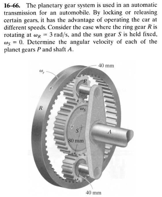 16-66. The planetary gear system is used in an automatic
transmission for an automobile. By locking or releasing
certain gears, it has the advantage of operating the car at
different speeds. Consider the case where the ring gear R is
rotating at wR = 3 rad/s, and the sun gear S is held fixed,
ws = 0. Determine the angular velocity of each of the
planet gears P and shaft A.
40 mm
P.
R
80 mm
40 mm
