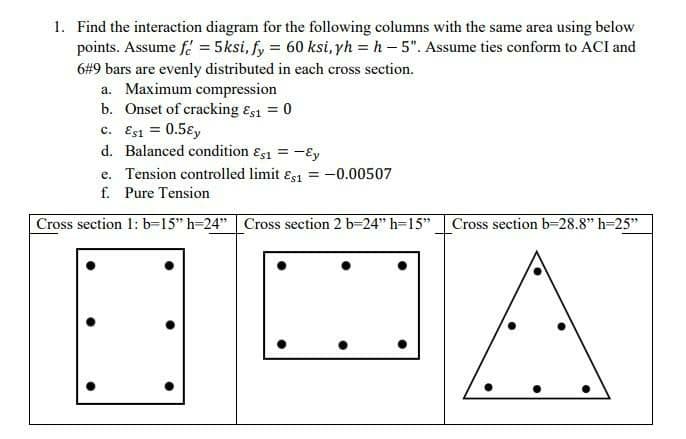 1. Find the interaction diagram for the following columns with the same area using below
points. Assume f = 5ksi, fy = 60 ksi, yh = h- 5". Assume ties conform to ACI and
6#9 bars are evenly distributed in each cross section.
a. Maximum compression
b. Onset of cracking Es1 = 0
c. Esi = 0.5ɛy
d. Balanced condition ɛs1 = -€y
%3D
e. Tension controlled limit ɛs1 = -0.00507
f. Pure Tension
Cross section 1: b-15" h-24" Cross section 2 b-24" h=15"
Cross section b-28.8" h-25"
