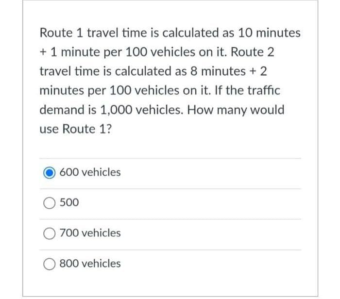 Route 1 travel time is calculated as 10 minutes
+ 1 minute per 100 vehicles on it. Route 2
travel time is calculated as 8 minutes + 2
minutes per 100 vehicles on it. If the traffic
demand is 1,000 vehicles. How many would
use Route 1?
600 vehicles
500
700 vehicles
800 vehicles
