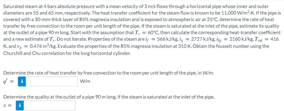 Saturated steam at 4 bars absolute pressure with a mean velocity of 3 m/s flows through a horizontal pipe whose inner and outer
diameters are 55 and 65 mm, respectively. The heat transfer coefficient for the steam flow is known to be 11,000 W/m2-K. If the pipe is
covered with a 30-mm-thick layer of 85% magnesia insulation and is exposed to atmospheric air at 25°C, determine the rate of heat
transfer by free convection to the room per unit length of the pipe. If the steam is saturated at the inlet of the pipe, estimate its quality
at the outlet of a pipe 90 m long. Start with the assumption that T, = 60°C, then calculate the corresponding heat-transfer coefficient
and a new estimate of T,. Do not iterate. Properties of the steam are if = 566 kJ/kg, ig = 2727 kJ/kg, ig = 2160 kJ/kg, Tsat = 416
K, and vg = 0.476 m/kg. Evaluate the properties of the 85% magnesia insulation at 310 K. Obtain the Nusselt number using the
Churchill and Chu correlation for the long horizontal cylinder.
Determine the rate of heat transfer by free convection to the room per unit length of the pipe, in W/m.
W/m
Determine the quality at the outlet of a pipe 90 m long, if the steam is saturated at the inlet of the pipe.
= x
i
