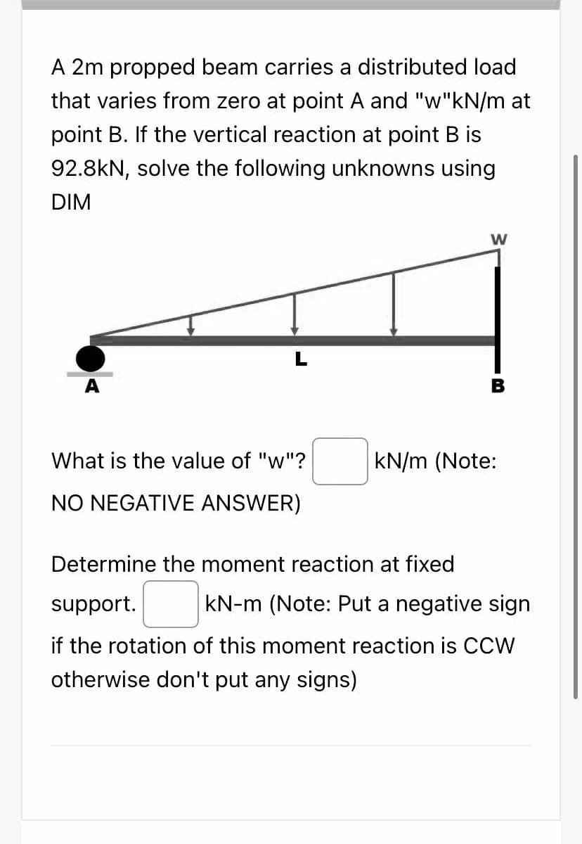 A 2m propped beam carries a distributed load
that varies from zero at point A and "w"kN/m at
point B. If the vertical reaction at point B is
92.8kN, solve the following unknowns using
DIM
W
What is the value of "w"?
kN/m (Note:
NO NEGATIVE ANSWER)
Determine the moment reaction at fixed
support.
kN-m (Note: Put a negative sign
if the rotation of this moment reaction is CCW
otherwise don't put any signs)
