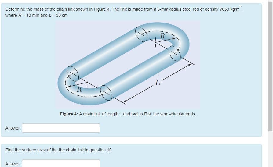 3
Determine the mass of the chain link shown in Figure 4. The link is made from a 6-mm-radius steel rod of density 7850 kg/m,
where R= 10 mm and L = 30 cm.
R
R
Figure 4: A chain link of length L and radius R at the semi-circular ends.
Answer:
Find the surface area of the the chain link in question 10.
Answer:
