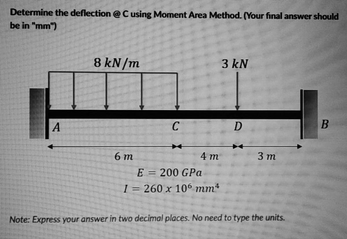 Determine the deflection @C using Moment Area Method. (Your final answer should
be in "mm")
8 kN/m
3 kN
A
C
D
B
6 m
4 т
3 т
E = 200 GPa
I = 260 x 106 mm4
Note: Express your answer in two decimal places. No need to type the units.
