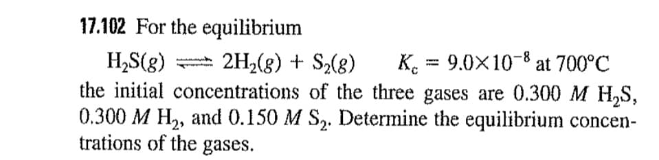 17.102 For the equilibrium
K. = 9.0X10-8 at 700°C
%3D
2H2(g) + S,(8)
H,S(g)
the initial concentrations of the three gases are 0.300 M H,S,
0.300 M H,, and 0.150 M S,. Determine the equilibrium concen-
trations of the gases.
