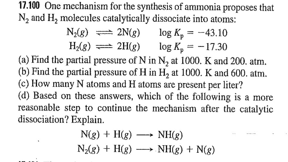 17.100 One mechanism for the synthesis of ammonia proposes that
N, and H, molecules catalytically dissociate into atoms:
log K, = -43.10
log K, = -17.30
N2(g)
2N(8)
d.
2H(g)
(a) Find the partial pressure of N in N, at 1000. K and 200. atm.
(b) Find the partial pressure of H in H, at 1000. K and 600. atm.
(c) How many N atoms and H atoms are present per liter?
H2(g)
