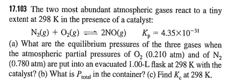 17.103 The two most abundant atmospheric gases react to a tiny
extent at 298 K in the presence of a catalyst:
N2(g) + O2(g)
(a) What are the equilibrium pressures of the three gases when
the atmospheric partial pressures of O2 (0.210 atm) and of N,
(0.780 atm) are put into an evacuated 1.00-L flask at 298 K with the
catalyst? (b) What is Protal in the container? (c) Find K, at 298 K.
2NO(g)
K, = 4.35x10-31
%3D
