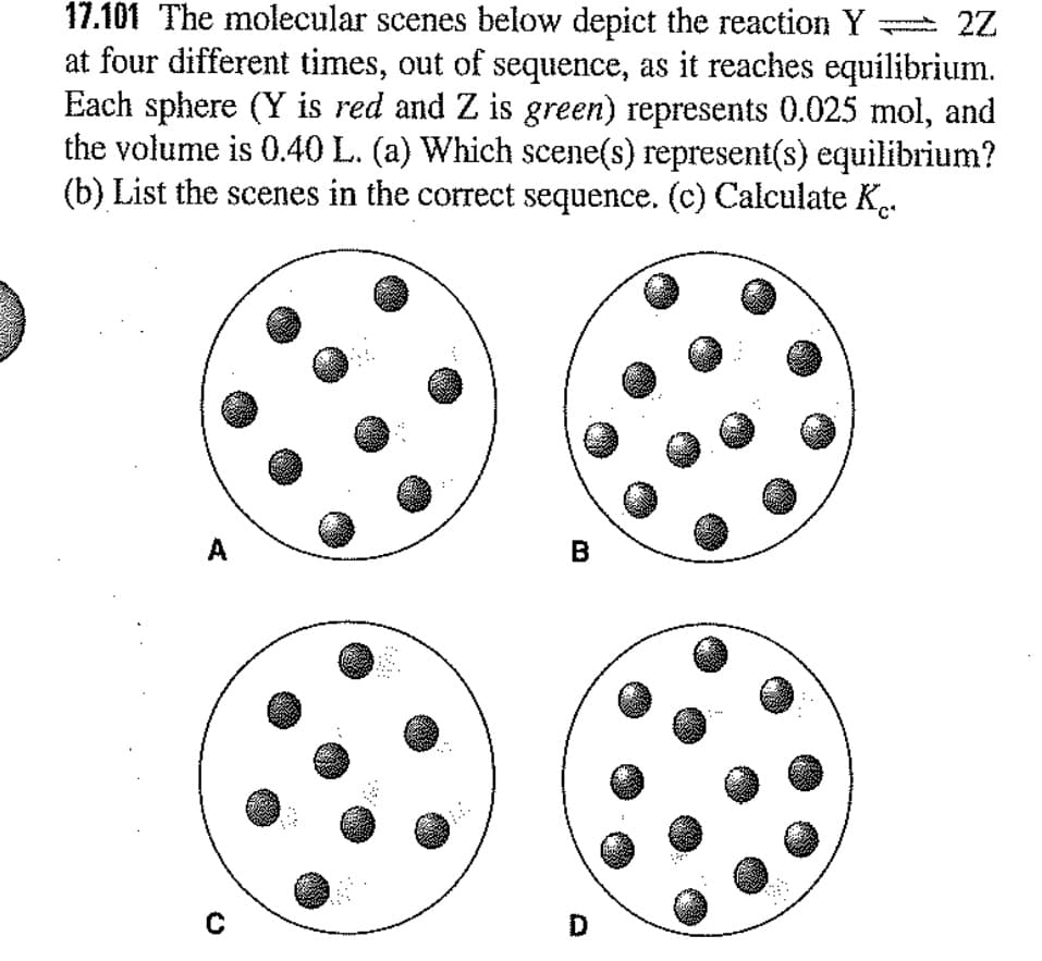 17.101 The molecular scenes below depict the reaction Y
at four different times, out of sequence, as it reaches equilibrium.
Each sphere (Y is red and Z is green) represents 0.025 mol, and
the volume is 0.40 L. (a) Which scene(s) represent(s) equilibrium?
(b) List the scenes in the correct sequence. (c) Calculate K..
A
