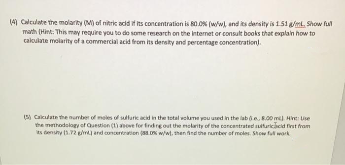 (4) Calculate the molarity (M) of nitric acid if its concentration is 80.0% (w/w), and its density is 1.51 g/mL. Show full
math (Hint: This may require you to do some research on the internet or consult books that explain how to
calculate molarity of a commercial acid from its density and percentage concentration).
(5) Calculate the number of moles of sulfuric acid in the total volume you used in the lab (i.e., 8.00 mL). Hint: Use
the methodology of Question (1) above for finding out the molarity of the concentrated suifuricacid first from
its density (1.72 g/mL) and concentration (88.0% w/w), then find the number of moles. Show full work.
