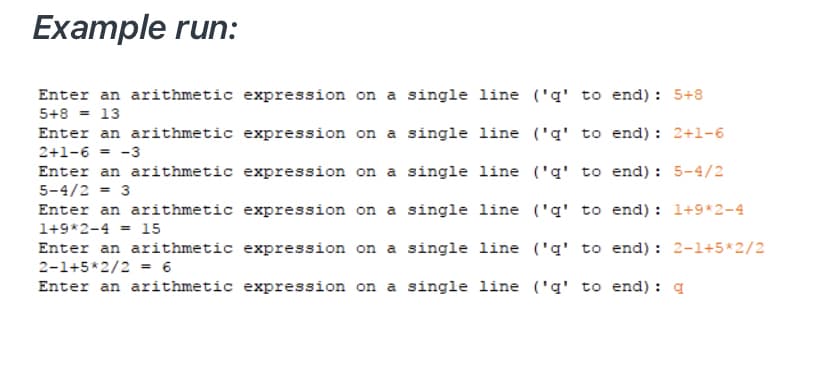 Example run:
Enter an arithmetic expression on a single line ('q' to end): 5+8
5+8 = 13
Enter an arithmetic expression on a single line ('q' to end) : 2+1-6
2+1-6 = -3
Enter an arithmetic expression on a single line ('q' to end) : 5-4/2
5-4/2 = 3
Enter an arithmetic expression on a single line ('q' to end) : 1+9*2-4
1+9*2-4
15
%3D
Enter an arithmetic expression on a single line ('q' to end) : 2-1+5*2/2
2-1+5*2/2 = 6
Enter an arithmetic expression on a single line ('q' to end) : a
