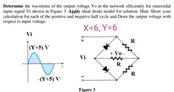 Determine the waveform of the output voltage Vo in the network efficiently for sinusoidal
input signal Vi shown in Figure 3. Apply ideal diode model for solution. Hint: Show your
calculation for each of the positive and negative half cycle and Draw the output voltage with
respect to input voltage.
X=6, Y=6
Vi
R
|(Y+5) V
+ Vo -
Vi
R
R
-(Y+5) V
Figure 3
