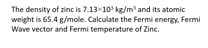 The density of zinc is 7.13×103 kg/m3 and its atomic
weight is 65.4 g/mole. Calculate the Fermi energy, Fermi
Wave vector and Fermi temperature of Zinc.
