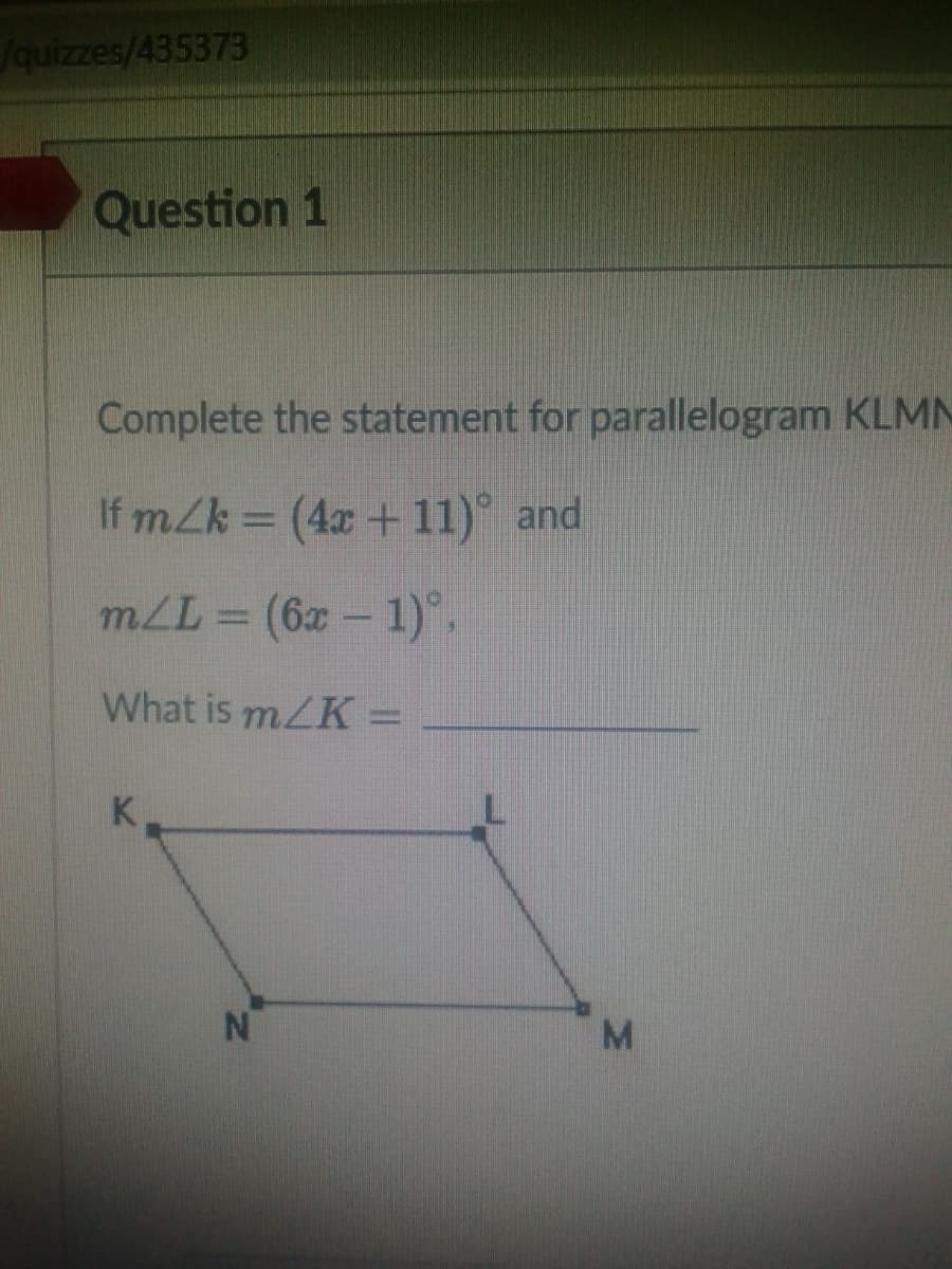 /quizzes/435373
Question 1
Complete the statement for parallelogram KLMN
If mZk = (4x + 11) and
mLL = (6x - 1).
What is m/K =
K.
