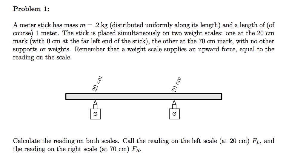 Problem 1:
A meter stick has mass m = .2 kg (distributed uniformly along its length) and a length of (of
course) 1 meter. The stick is placed simultaneously on two weight scales: one at the 20 cm
mark (with 0 cm at the far left end of the stick), the other at the 70 cm mark, with no other
supports or weights. Remember that a weight scale supplies an upward force, equal to the
reading on the scale.
Calculate the reading on both scales. Call the reading on the left scale (at 20 cm) FL, and
the reading on the right scale (at 70 cm) FR.
20 cm
70 cm
