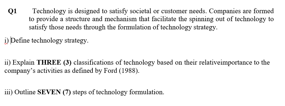 Technology is designed to satisfy societal or customer needs. Companies are formed
to provide a structure and mechanism that facilitate the spinning out of technology to
satisfy those needs through the formulation of technology strategy.
Q1
i) Define technology strategy.
ii) Explain THREE (3) classifications of technology based on their relativeimportance to the
company's activities as defined by Ford (1988).
iii) Outline SEVEN (7) steps of technology formulation.
