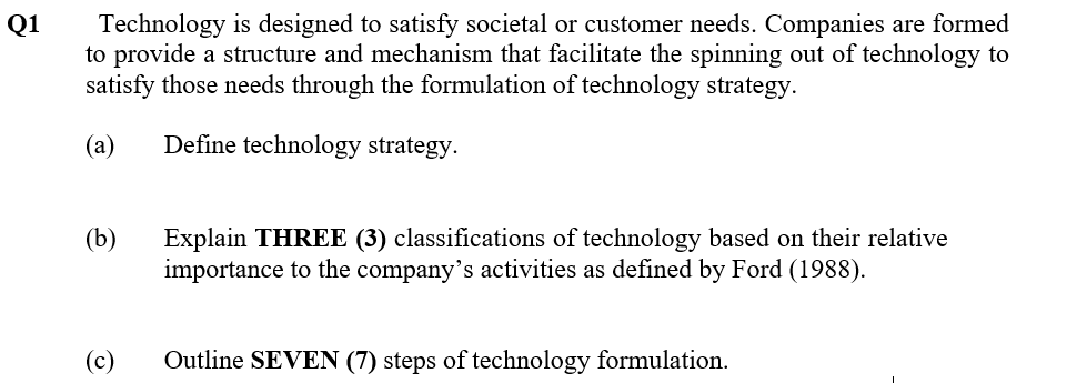 Technology is designed to satisfy societal or customer needs. Companies are formed
to provide a structure and mechanism that facilitate the spinning out of technology to
satisfy those needs through the formulation of technology strategy.
Q1
(а)
Define technology strategy.
(b)
Explain THREE (3) classifications of technology based on their relative
importance to the company's activities as defined by Ford (1988).
(c)
Outline SEVEN (7) steps of technology formulation.
