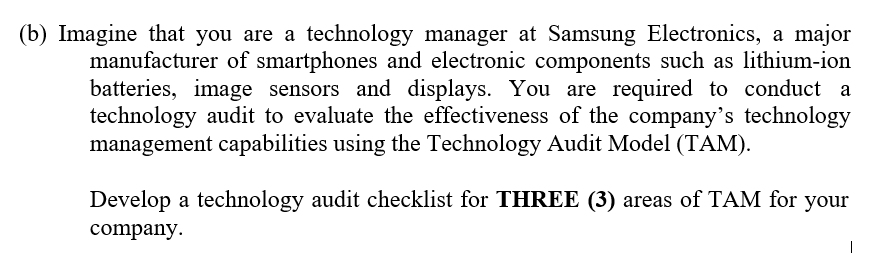 (b) Imagine that you are a technology manager at Samsung Electronics, a major
manufacturer of smartphones and electronic components such as lithium-ion
batteries, image sensors and displays. You are required to conduct a
technology audit to evaluate the effectiveness of the company's technology
management capabilities using the Technology Audit Model (TAM).
Develop a technology audit checklist for THREE (3) areas of TAM for your
company.
