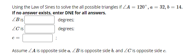 Using the Law of Sines to solve the all possible triangles if ZA = 120°, a = 32, b = 14.
If no answer exists, enter DNE for all answers.
LB is
degrees;
degrees:
ZC is
C =
Assume ZA is opposite side a, LB is opposite side b, and ZC is opposite side c.