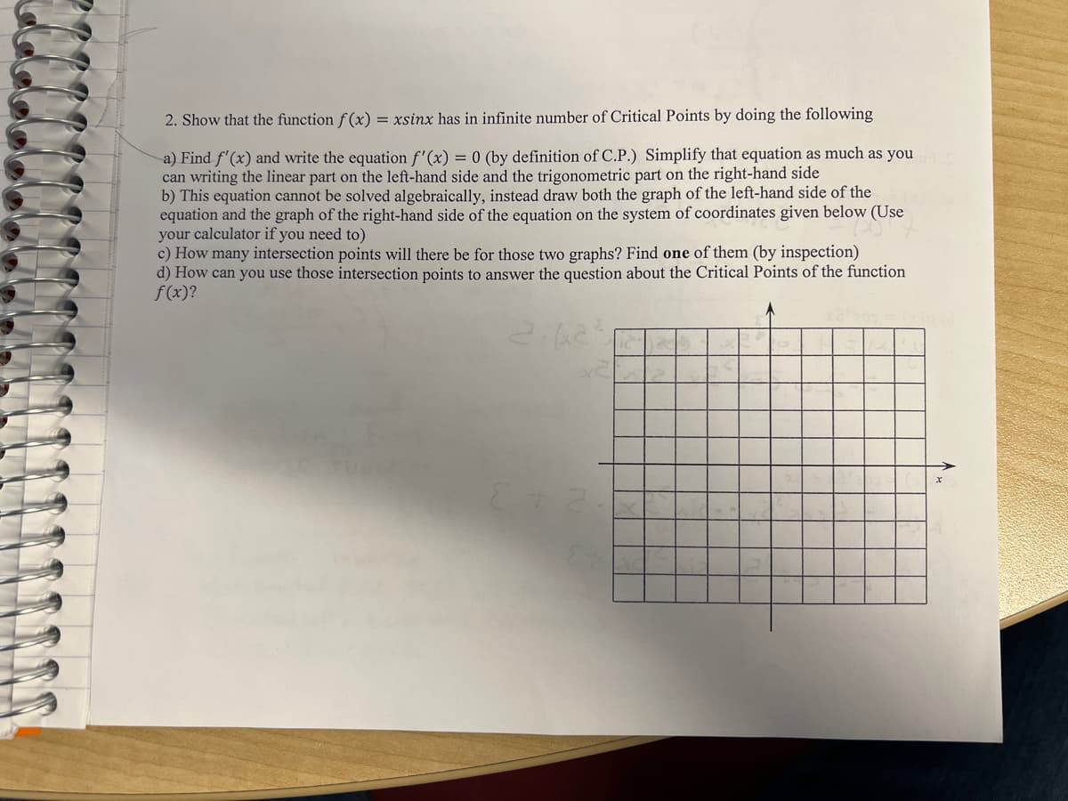 2. Show that the function f(x) = xsinx has in infinite number of Critical Points by doing the following
a) Find f'(x) and write the equation f'(x) = 0 (by definition of C.P.) Simplify that equation as much as you
can writing the linear part on the left-hand side and the trigonometric part on the right-hand side
b) This equation cannot be solved algebraically, instead draw both the graph of the left-hand side of the
equation and the graph of the right-hand side of the equation on the system of coordinates given below (Use
your calculator if you need to)
c) How many intersection points will there be for those two graphs? Find one of them (by inspection)
d) How can you use those intersection points to answer the question about the Critical Points of the function
f(x)?
2-62²
E+2
Et
12
X