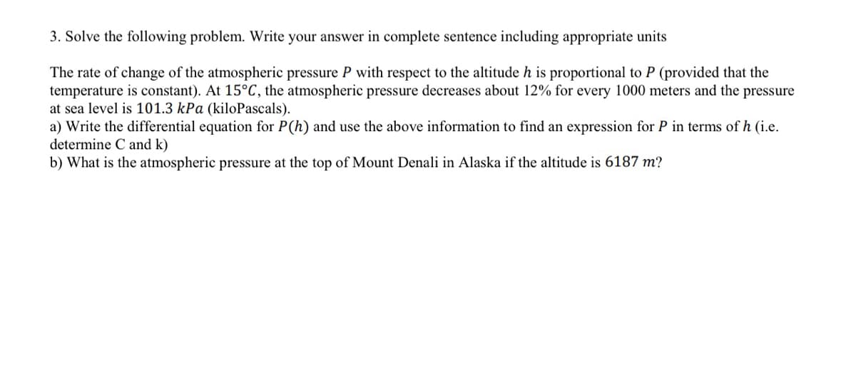 3. Solve the following problem. Write your answer in complete sentence including appropriate units
The rate of change of the atmospheric pressure P with respect to the altitude h is proportional to P (provided that the
temperature is constant). At 15°C, the atmospheric pressure decreases about 12% for every 1000 meters and the pressure
at sea level is 101.3 kPa (kiloPascals).
a) Write the differential equation for P(h) and use the above information to find an expression for P in terms of h (i.e.
determine C and k)
b) What is the atmospheric pressure at the top of Mount Denali in Alaska if the altitude is 6187 m?