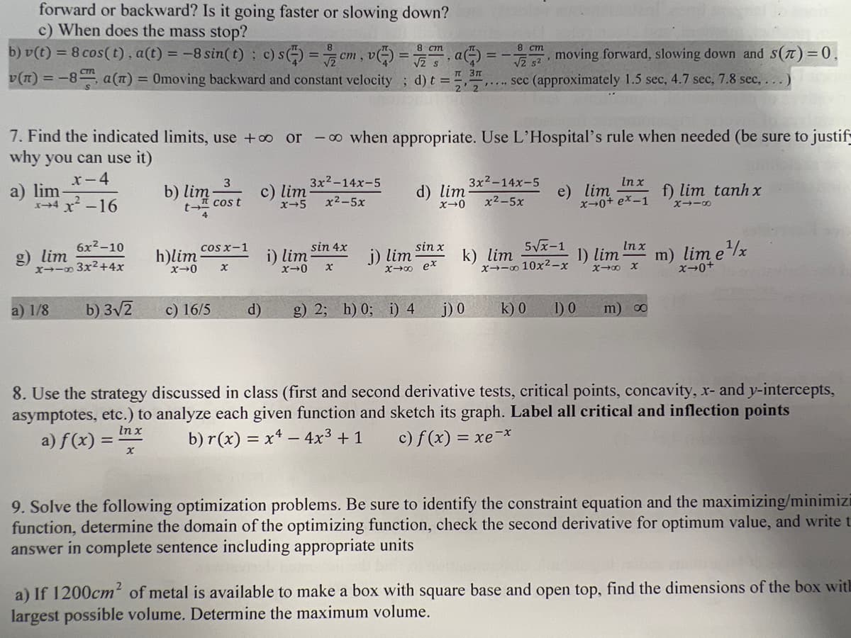 forward or backward? Is it going faster or slowing down?
c) When does the mass stop?
8 cm
b) v(t) = 8 cos(t), a(t) = -8 sin(t): c) s) = cm, v=7a)
v(n) = -8, a(n) = Omoving backward and constant velocity; d) t = ! п 3п
6x²-10
x-x3x²+4x
g) lim
7. Find the indicated limits, use +∞ or -∞ when appropriate. Use L'Hospital's rule when needed (be sure to justify
why you can use it)
x-4
a) lim
x4r_16
a) 1/8
b) 3√2
b) lim
x
Cos x-1
x-0 x
h)lim
3
cos t
c) 16/5
c) lim
x-5
d)
i) lim
3x²-14x-5
x2-5x
sin 4x
x-0 x
sin x
x→∞ ex
j) lim
g) 2; h) 0; i) 4
d) lim
x→0
2 sec (approximately 1.5 sec, 4.7 sec, 7.8 sec, ...)
8 cm
j) 0
moving forward, slowing down and S(T) = 0,
3x²-14x-5
x2−5x
k) lim
In x
e) lim
x-0+ ex-1
5√√x-1
x--∞ 10x²-x
1) lim
In x
X→∞ X
k) 0 1) 0 m) ∞
f) lim tanh x
x→−8
m) lim e¹x
x→0+
8. Use the strategy discussed in class (first and second derivative tests, critical points, concavity, x- and y-intercepts,
asymptotes, etc.) to analyze each given function and sketch its graph. Label all critical and inflection points
b) r(x) = x² - 4x³ + 1 c) f (x) = xe-x
In x
a) f(x) =
9. Solve the following optimization problems. Be sure to identify the constraint equation and the maximizing/minimizi
function, determine the domain of the optimizing function, check the second derivative for optimum value, and write t
answer in complete sentence including appropriate units
a) If 1200cm² of metal is available to make a box with square base and open top, find the dimensions of the box with
largest possible volume. Determine the maximum volume.