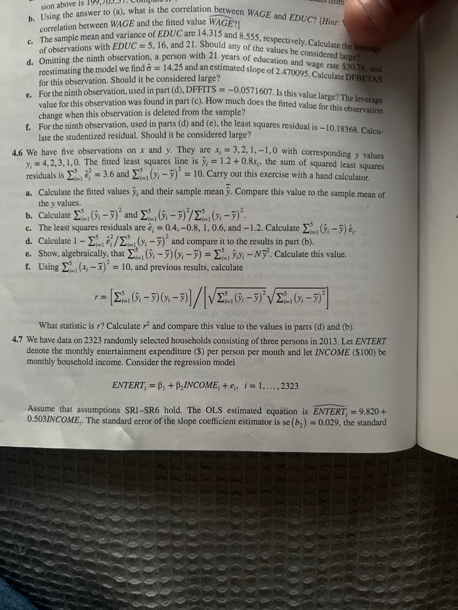 sion above is 199
b. Using the answer to (a), what is the correlation between WAGE and EDUC? (Hint: Y
correlation between WAGE and the fitted value WAGE?]
c. The sample mean and variance of EDUC are 14.315 and 8.555, respectively. Calculate the leverage
of observations with EDUC= 5, 16, and 21. Should any of the values be considered large?
d. Omitting the ninth observation, a person with 21 years of education and wage rate $30.76, and
reestimating the model we find ô= 14.25 and an estimated slope of 2.470095. Calculate DFBETAS
for this observation. Should it be considered large?
e. For the ninth observation, used in part (d), DFFITS = -0.0571607. Is this value large? The leverage
value for this observation was found in part (c). How much does the fitted value for this observation
change when this observation is deleted from the sample?
f.
For the ninth observation, used in parts (d) and (e), the least squares residual is -10.18368. Calcu-
late the studentized residual. Should it be considered large?
4.6 We have five observations on x and y. They are x = 3,2,1,-1,0 with corresponding y values
y = 4,2,3,1,0. The fitted least squares line is ŷ, = 1.2 +0.8x,, the sum of squared least squares
residuals is = 3.6 and (y₁ - y)² = 10. Carry out this exercise with a hand calculator.
a. Calculate the fitted values y; and their sample meanỹ. Compare this value to the sample mean of
the y values.
b. Calculate Σ ( – y) and Σ1 ( – 5)/Σ(-5).
c. The least squares residuals are ê; = 0.4,-0.8, 1, 0.6, and -1.2. Calculate
d. Calculate 1 -/-(-y)² and compare it to the results in part (b).
(-) ê,.
e. Show, algebraically, that Σ(-) (y;-) = Lii-Ny². Calculate this value.
f. Using Σ(x₁ - x)² = 10, and previous results, calculate
r=
r = [Σ²2 (0 - 3)(x - 5)] / [√ Σ (9; – 5)²³√Σ², (3; – 5) ²
-
What statistic is r? Calculate ² and compare this value to the values in parts (d) and (b).
4.7 We have data on 2323 randomly selected households consisting of three persons in 2013. Let ENTERT
denote the monthly entertainment expenditure ($) per person per month and let INCOME ($100) be
monthly household income. Consider the regression model
ENTERT, =B₁ + B₂INCOME; + e,, i = 1,..., 2323
Assume that assumptions SR1-SR6 hold. The OLS estimated equation is ENTERT, = 9.820 +
0.503INCOME,. The standard error of the slope coefficient estimator is se (b₂) = 0.029, the standard