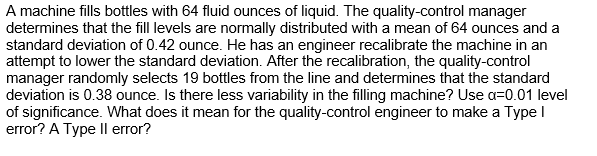 A machine fills bottles with 64 fluid ounces of liquid. The quality-control manager
determines that the fill levels are normally distributed with a mean of 64 ounces and a
standard deviation of 0.42 ounce. He has an engineer recalibrate the machine in an
attempt to lower the standard deviation. After the recalibration, the quality-control
manager randomly selects 19 bottles from the line and determines that the standard
deviation is 0.38 ounce. Is there less variability in the filling machine? Use a=0.01 level
of significance. What does it mean for the quality-control engineer to make a Type I
error? A Type II error?
