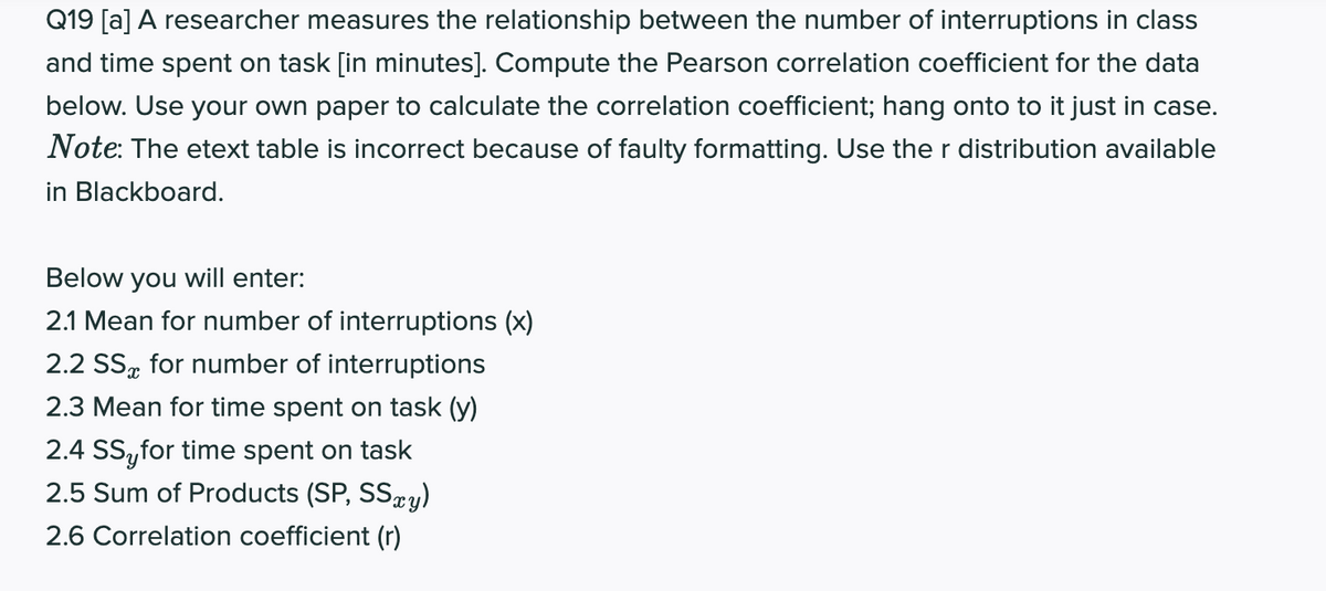 Q19 [a] A researcher measures the relationship between the number of interruptions in class
and time spent on task [in minutes]. Compute the Pearson correlation coefficient for the data
below. Use your own paper to calculate the correlation coefficient; hang onto to it just in case.
Note: The etext table is incorrect because of faulty formatting. Use the r distribution available
in Blackboard.
Below you will enter:
2.1 Mean for number of interruptions (x)
2.2 SS, for number of interruptions
2.3 Mean for time spent on task (y)
2.4 SS,for time spent on task
2.5 Sum of Products (SP, SSæy)
2.6 Correlation coefficient (r)
