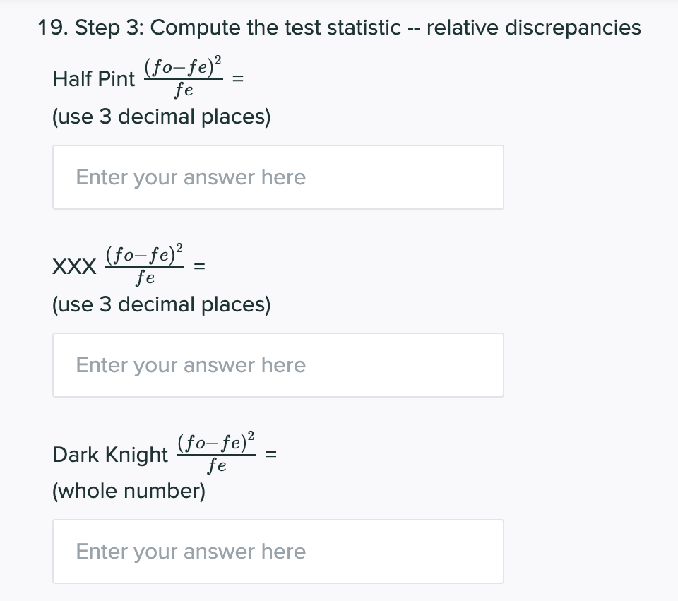 19. Step 3: Compute the test statistic -- relative discrepancies
(fo-fe)²
fe
Half Pint
(use 3 decimal places)
Enter your answer here
(fo-fe)²
fe
XXX
(use 3 decimal places)
Enter your answer here
(fo-fe)²
fe
(whole number)
Dark Knight
Enter your answer here
