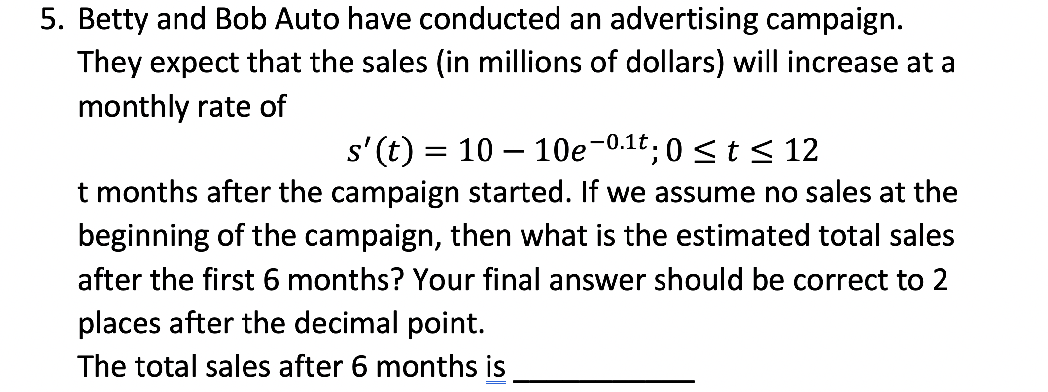 5. Betty and Bob Auto have conducted an advertising campaign.
They expect that the sales (in millions of dollars) will increase at a
monthly rate of
s' (t) = 10 – 10e-0.1t. 0 <t < 12
t months after the campaign started. If we assume no sales at the
beginning of the campaign, then what is the estimated total sales
after the first 6 months? Your final answer should be correct to 2
places after the decimal point.
The total sales after 6 months is
