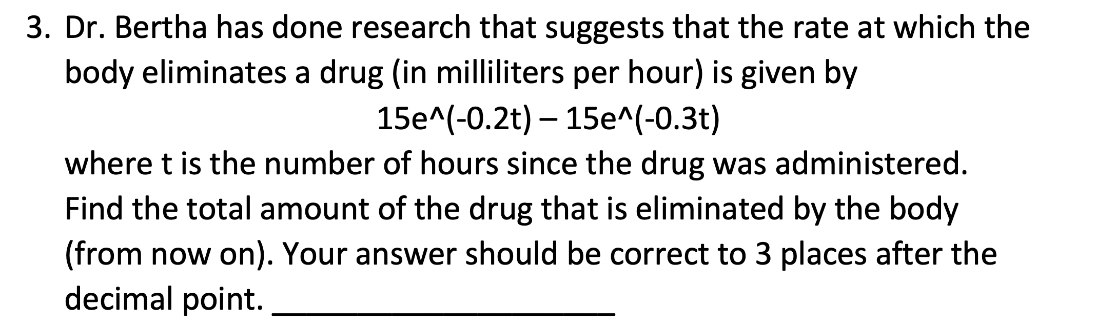 Dr. Bertha has done research that suggests that the rate at which the
body eliminates a drug (in milliliters per hour) is given by
15e^(-0.2t) – 15e^(-0.3t)
where t is the number of hours since the drug was administered.
Find the total amount of the drug that is eliminated by the body
(from now on). Your answer should be correct to 3 places after the
decimal point.
