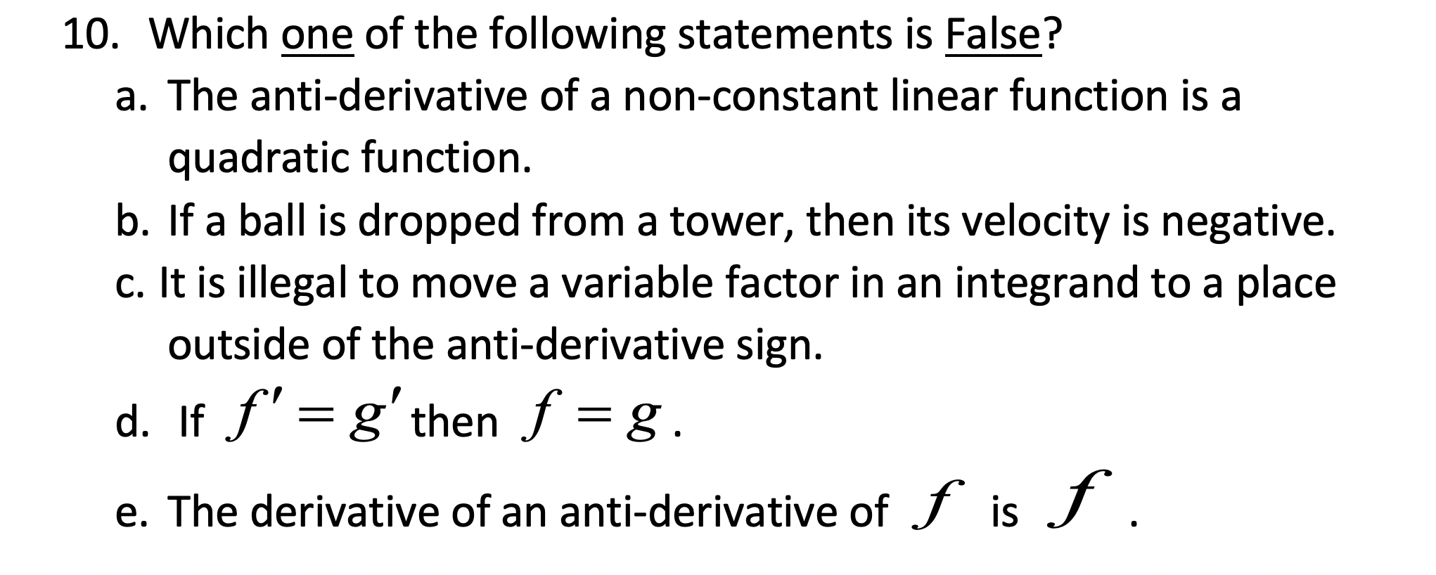 10. Which one of the following statements is False?
a. The anti-derivative of a non-constant linear function is a
quadratic function.
b. If a ball is dropped from a tower, then its velocity is negative.
c. It is illegal to move a variable factor in an integrand to a place
outside of the anti-derivative sign.
d. If ƒ' = g'then f = g.
e. The derivative of an anti-derivative of f is J .
