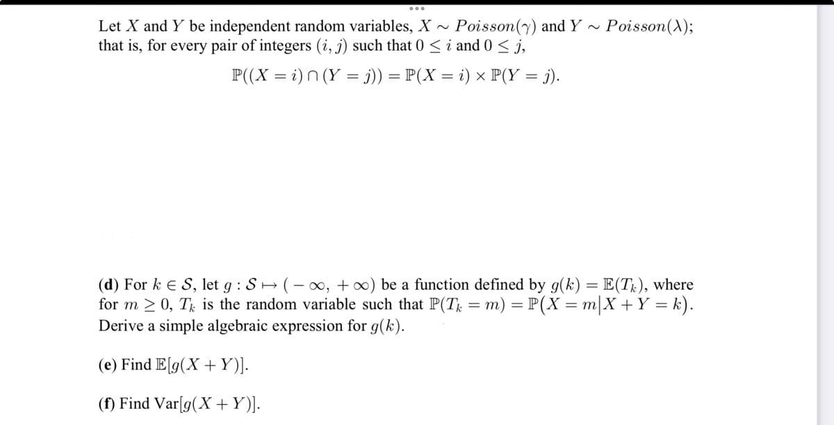 ●●●
Let X and Y be independent random variables, X~ Poisson (y) and Y~
that is, for every pair of integers (i, j) such that 0 ≤ i and 0 ≤ j,
P((X = i) n (Y = j)) = P(X = i) × P(Y = j).
Poisson(X);
(d) Fork E S, let g : S ↔ ( − ∞, +∞) be a function defined by g(k) = E(Tk), where
for m ≥ 0, TË is the random variable such that P(Tk = m) = P(X = m|X + Y = k).
Derive a simple algebraic expression for g(k).
(e) Find E[g(X + Y)].
(f) Find Var[g(X+Y)].