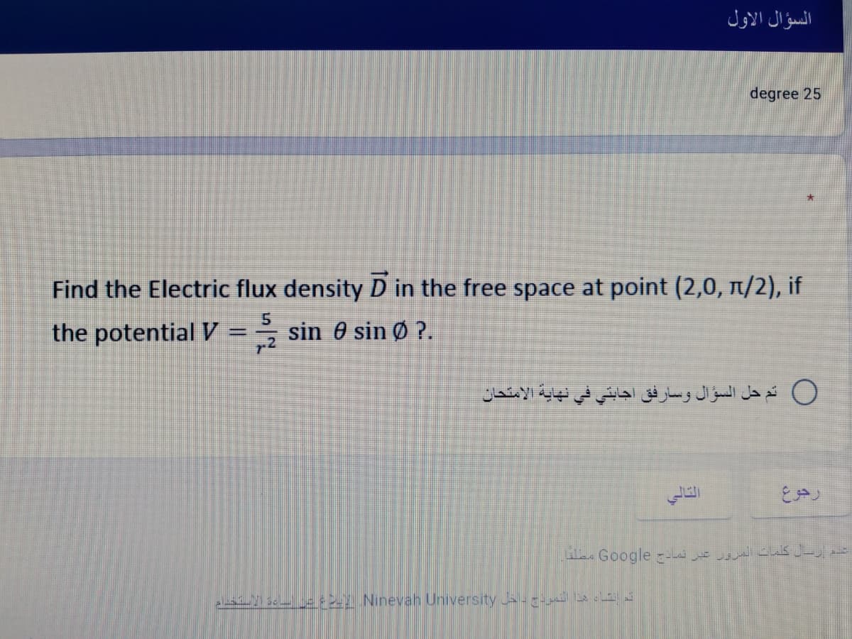 السؤال الأول
degree 25
Find the Electric flux density D in the free space at point (2,0, n/2), if
the potential V
5.
sin 0 sin Ø ?.
0 تم حل السؤال وسارفق اجابتي في نهاية الامتحان
التالي
رجوع
ارل كلمات السرور عبر تما - Go ogle مصلفا
s e2 Ninevah University - --
