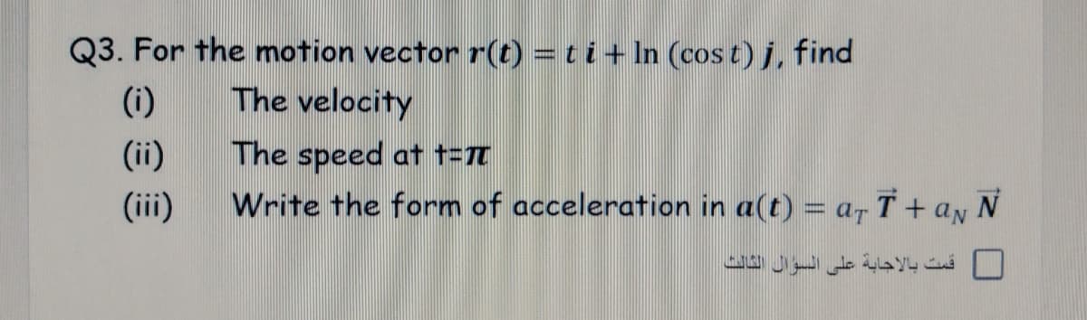 Q3. For the motion vector r(t) = ti+ In (cost) j, find
(i)
The velocity
(ii)
The speed at t=7T
(iii)
Write the form of acceleration in a(t) = a- T + aN N
قمت بالإجابة على السوال الثالث

