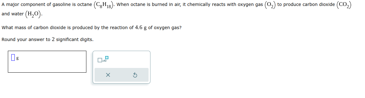 A major component of gasoline is octane
and water r (H₂O).
(C8H18). When octane is burned in air, it chemically reacts with oxygen gas (0₂
What mass of carbon dioxide is produced by the reaction of 4.6 g of oxygen gas?
Round your answer to 2 significant digits.
x10
X
S
to produce carbon dioxide (CO₂)