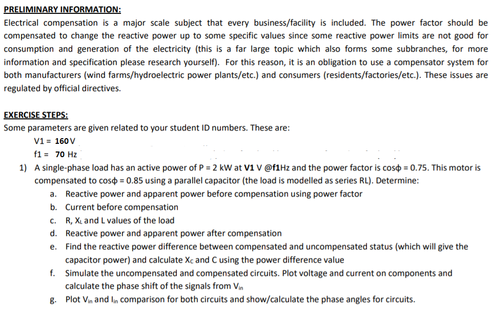 PRELIMINARY INFORMATION:
Electrical compensation is a major scale subject that every business/facility is included. The power factor should be
compensated to change the reactive power up to some specific values since some reactive power limits are not good for
consumption and generation of the electricity (this is a far large topic which also forms some subbranches, for more
information and specification please research yourself). For this reason, it is an obligation to use a compensator system for
both manufacturers (wind farms/hydroelectric power plants/etc.) and consumers (residents/factories/etc.). These issues are
regulated by official directives.
EXERCISE STEPS:
Some parameters are given related to your student ID numbers. These are:
V1 = 160 V
f1 = 70 Hz
1) A single-phase load has an active power of P = 2 kW at V1 V @f1Hz and the power factor is coso = 0.75. This motor is
compensated to coso = 0.85 using a parallel capacitor (the load is modelled as series RL). Determine:
a. Reactive power and apparent power before compensation using power factor
b. Current before compensation
C.
R, XL and L values of the load
d. Reactive power and apparent power after compensation
e. Find the reactive power difference between compensated and uncompensated status (which will give the
capacitor power) and calculate Xc and C using the power difference value
f.
Simulate the uncompensated and compensated circuits. Plot voltage and current on components and
calculate the phase shift of the signals from Vin
g. Plot Vin and lin comparison for both circuits and show/calculate the phase angles for circuits.
