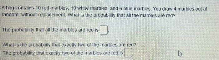 A bag contains 10 red marbles, 10 white marbles, and 6 blue marbles. You draw 4 marbles out at
random, without replacement. What is the probability that all the marbles are red?
The probability that all the marbles are red is
What is the probability that exactly two of the marbles are red?
The probability that exactly two of the marbles are red is

