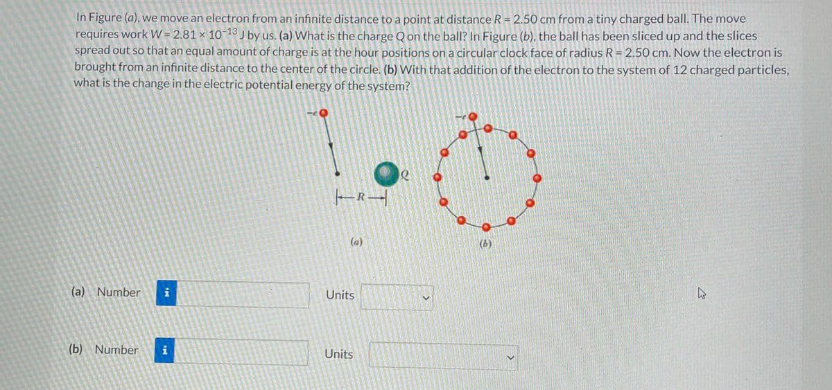In Figure (a), we move an electron from an infinite distance to a point at distance R = 2.50 cm from a tiny charged ball. The move
requires work W = 2.81 × 10-13 J by us. (a) What is the charge Q on the ball? In Figure (b), the ball has been sliced up and the slices
spread out so that an equal amount of charge is at the hour positions on a circular clock face of radius R = 2.50 cm. Now the electron is
brought from an infinite distance to the center of the circle. (b) With that addition of the electron to the system of 12 charged particles,
what is the change in the electric potential energy of the system?
(a) Number i
(b) Number
i
|R-|
(a)
Units
Units
<
Det er
(b)
<
A